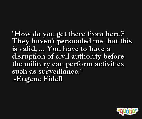 How do you get there from here? They haven't persuaded me that this is valid, ... You have to have a disruption of civil authority before the military can perform activities such as surveillance. -Eugene Fidell