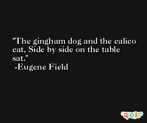 The gingham dog and the calico cat, Side by side on the table sat. -Eugene Field