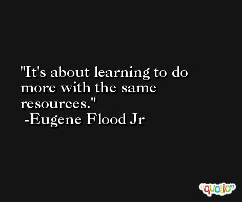 It's about learning to do more with the same resources. -Eugene Flood Jr