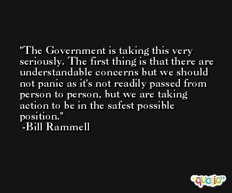 The Government is taking this very seriously. The first thing is that there are understandable concerns but we should not panic as it's not readily passed from person to person, but we are taking action to be in the safest possible position. -Bill Rammell