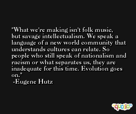 What we're making isn't folk music, but savage intellectualism. We speak a language of a new world community that understands cultures can relate. So people who still speak of nationalism and racism or what separates us, they are inadequate for this time. Evolution goes on. -Eugene Hutz
