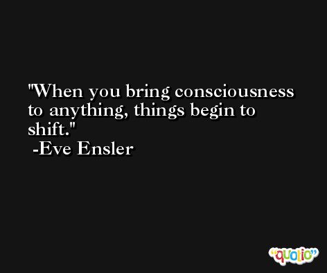 When you bring consciousness to anything, things begin to shift. -Eve Ensler