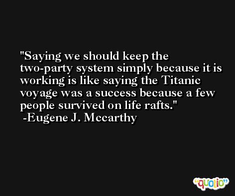 Saying we should keep the two-party system simply because it is working is like saying the Titanic voyage was a success because a few people survived on life rafts. -Eugene J. Mccarthy