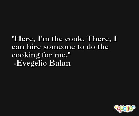Here, I'm the cook. There, I can hire someone to do the cooking for me. -Evegelio Balan