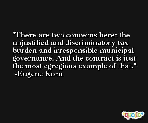 There are two concerns here: the unjustified and discriminatory tax burden and irresponsible municipal governance. And the contract is just the most egregious example of that. -Eugene Korn