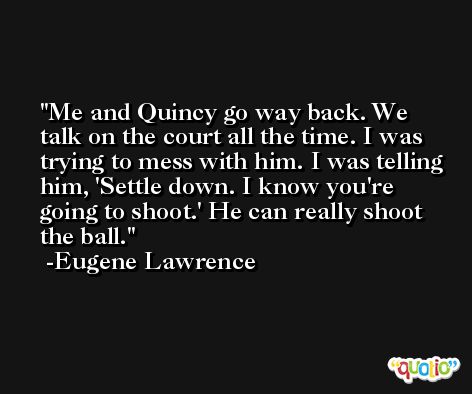 Me and Quincy go way back. We talk on the court all the time. I was trying to mess with him. I was telling him, 'Settle down. I know you're going to shoot.' He can really shoot the ball. -Eugene Lawrence