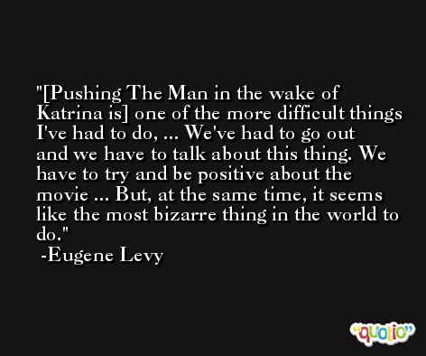 [Pushing The Man in the wake of Katrina is] one of the more difficult things I've had to do, ... We've had to go out and we have to talk about this thing. We have to try and be positive about the movie ... But, at the same time, it seems like the most bizarre thing in the world to do. -Eugene Levy