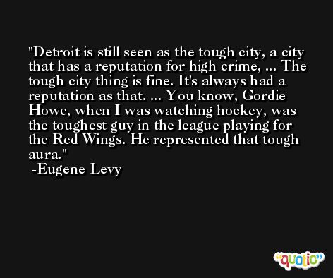 Detroit is still seen as the tough city, a city that has a reputation for high crime, ... The tough city thing is fine. It's always had a reputation as that. ... You know, Gordie Howe, when I was watching hockey, was the toughest guy in the league playing for the Red Wings. He represented that tough aura. -Eugene Levy