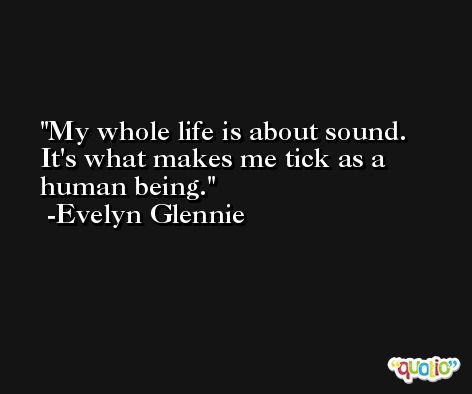 My whole life is about sound. It's what makes me tick as a human being. -Evelyn Glennie