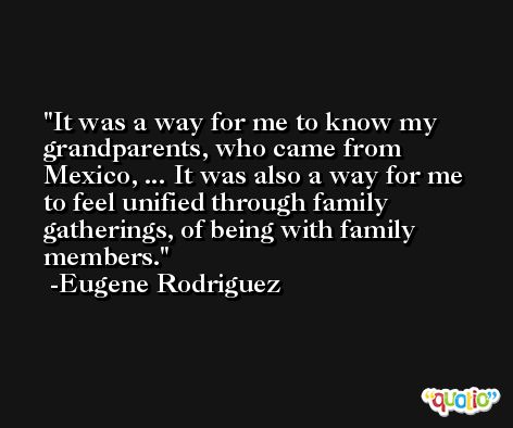 It was a way for me to know my grandparents, who came from Mexico, ... It was also a way for me to feel unified through family gatherings, of being with family members. -Eugene Rodriguez