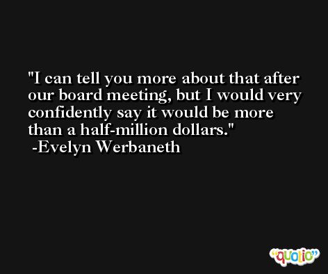I can tell you more about that after our board meeting, but I would very confidently say it would be more than a half-million dollars. -Evelyn Werbaneth