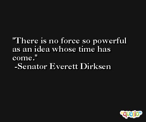 There is no force so powerful as an idea whose time has come. -Senator Everett Dirksen