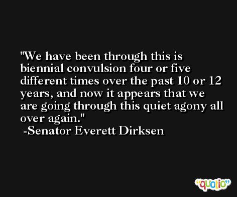 We have been through this is biennial convulsion four or five different times over the past 10 or 12 years, and now it appears that we are going through this quiet agony all over again. -Senator Everett Dirksen