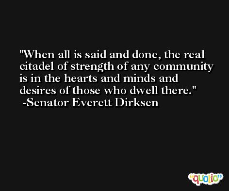When all is said and done, the real citadel of strength of any community is in the hearts and minds and desires of those who dwell there. -Senator Everett Dirksen