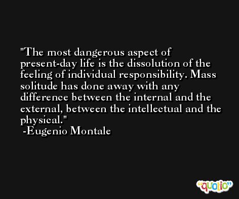 The most dangerous aspect of present-day life is the dissolution of the feeling of individual responsibility. Mass solitude has done away with any difference between the internal and the external, between the intellectual and the physical. -Eugenio Montale