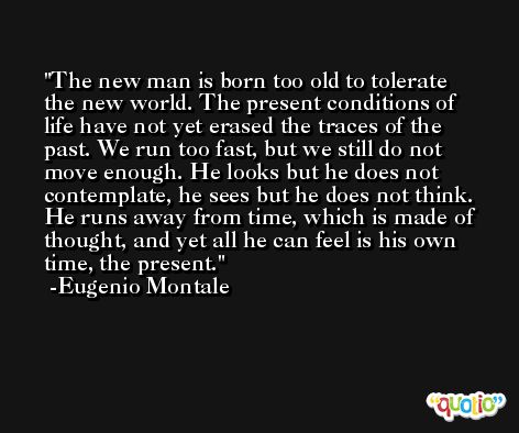 The new man is born too old to tolerate the new world. The present conditions of life have not yet erased the traces of the past. We run too fast, but we still do not move enough. He looks but he does not contemplate, he sees but he does not think. He runs away from time, which is made of thought, and yet all he can feel is his own time, the present. -Eugenio Montale