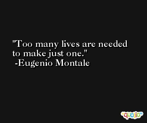 Too many lives are needed to make just one. -Eugenio Montale