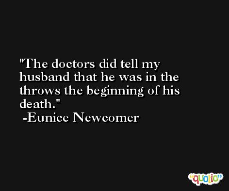 The doctors did tell my husband that he was in the throws the beginning of his death. -Eunice Newcomer