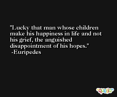 Lucky that man whose children make his happiness in life and not his grief, the anguished disappointment of his hopes. -Euripedes