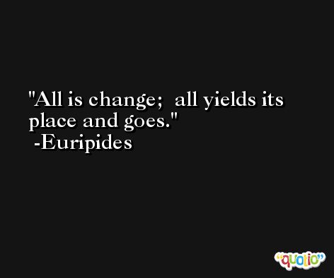 All is change;  all yields its place and goes. -Euripides