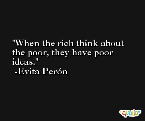 When the rich think about the poor, they have poor ideas. -Evita Perón