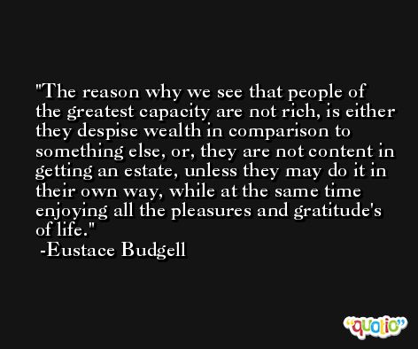 The reason why we see that people of the greatest capacity are not rich, is either they despise wealth in comparison to something else, or, they are not content in getting an estate, unless they may do it in their own way, while at the same time enjoying all the pleasures and gratitude's of life. -Eustace Budgell