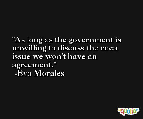 As long as the government is unwilling to discuss the coca issue we won't have an agreement. -Evo Morales