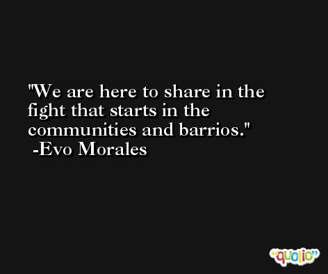 We are here to share in the fight that starts in the communities and barrios. -Evo Morales