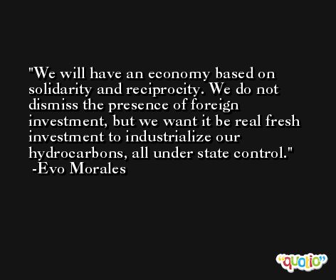 We will have an economy based on solidarity and reciprocity. We do not dismiss the presence of foreign investment, but we want it be real fresh investment to industrialize our hydrocarbons, all under state control. -Evo Morales