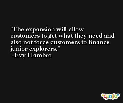 The expansion will allow customers to get what they need and also not force customers to finance junior explorers. -Evy Hambro
