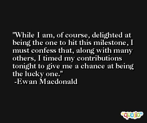 While I am, of course, delighted at being the one to hit this milestone, I must confess that, along with many others, I timed my contributions tonight to give me a chance at being the lucky one. -Ewan Macdonald