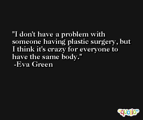 I don't have a problem with someone having plastic surgery, but I think it's crazy for everyone to have the same body. -Eva Green