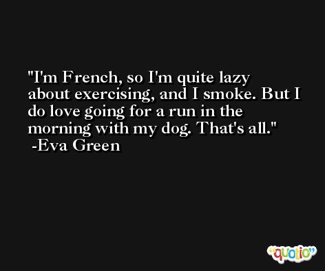 I'm French, so I'm quite lazy about exercising, and I smoke. But I do love going for a run in the morning with my dog. That's all. -Eva Green