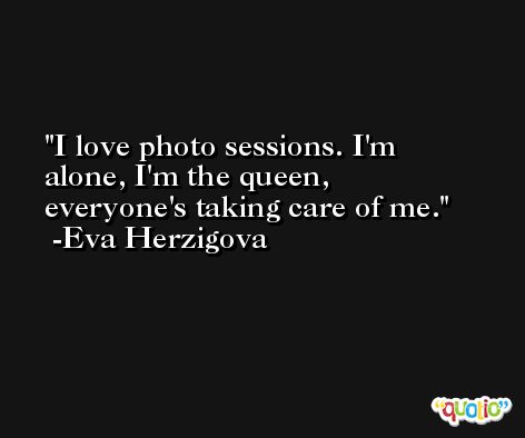 I love photo sessions. I'm alone, I'm the queen, everyone's taking care of me. -Eva Herzigova
