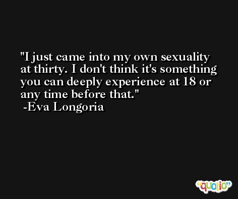 I just came into my own sexuality at thirty. I don't think it's something you can deeply experience at 18 or any time before that. -Eva Longoria
