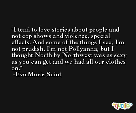 I tend to love stories about people and not cop shows and violence, special effects. And some of the things I see, I'm not prudish, I'm not Pollyanna, but I thought North by Northwest was as sexy as you can get and we had all our clothes on. -Eva Marie Saint