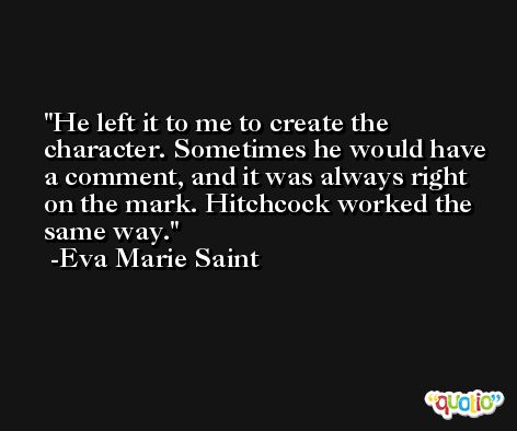 He left it to me to create the character. Sometimes he would have a comment, and it was always right on the mark. Hitchcock worked the same way. -Eva Marie Saint