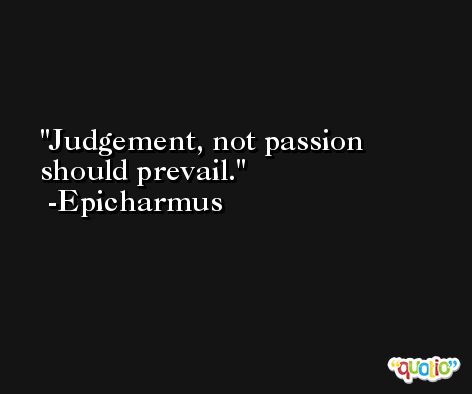 Judgement, not passion should prevail. -Epicharmus