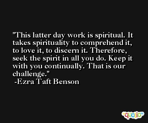 This latter day work is spiritual. It takes spirituality to comprehend it, to love it, to discern it. Therefore, seek the spirit in all you do. Keep it with you continually. That is our challenge. -Ezra Taft Benson