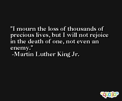 I mourn the loss of thousands of precious lives, but I will not rejoice in the death of one, not even an enemy. -Martin Luther King Jr.