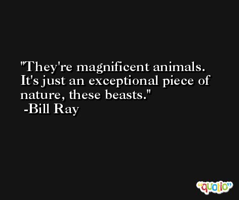 They're magnificent animals. It's just an exceptional piece of nature, these beasts. -Bill Ray