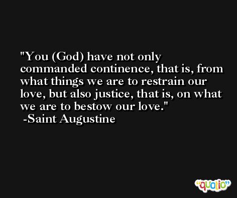 You (God) have not only commanded continence, that is, from what things we are to restrain our love, but also justice, that is, on what we are to bestow our love. -Saint Augustine