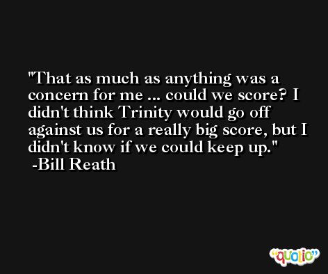 That as much as anything was a concern for me ... could we score? I didn't think Trinity would go off against us for a really big score, but I didn't know if we could keep up. -Bill Reath