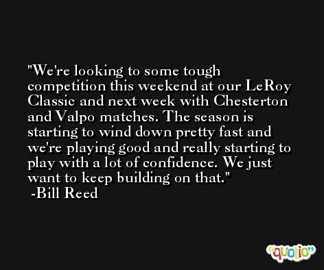 We're looking to some tough competition this weekend at our LeRoy Classic and next week with Chesterton and Valpo matches. The season is starting to wind down pretty fast and we're playing good and really starting to play with a lot of confidence. We just want to keep building on that. -Bill Reed