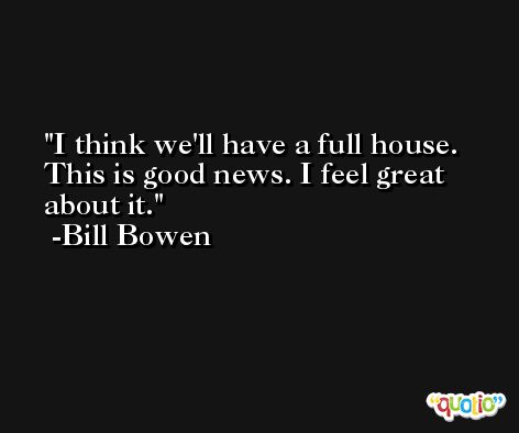 I think we'll have a full house. This is good news. I feel great about it. -Bill Bowen