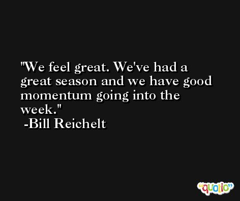 We feel great. We've had a great season and we have good momentum going into the week. -Bill Reichelt