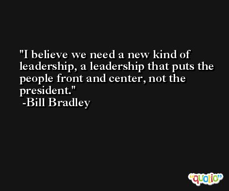 I believe we need a new kind of leadership, a leadership that puts the people front and center, not the president. -Bill Bradley