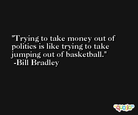 Trying to take money out of politics is like trying to take jumping out of basketball. -Bill Bradley