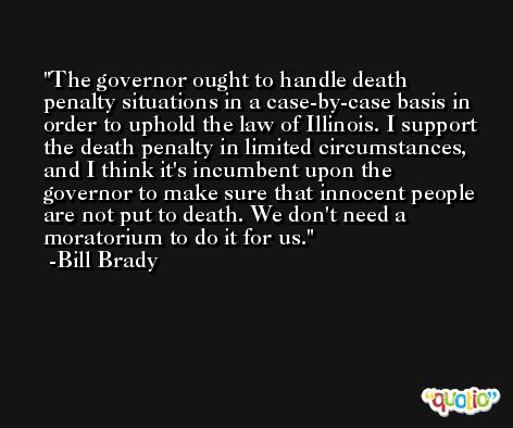 The governor ought to handle death penalty situations in a case-by-case basis in order to uphold the law of Illinois. I support the death penalty in limited circumstances, and I think it's incumbent upon the governor to make sure that innocent people are not put to death. We don't need a moratorium to do it for us. -Bill Brady