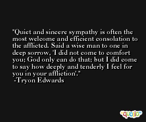 Quiet and sincere sympathy is often the most welcome and efficient consolation to the afflicted. Said a wise man to one in deep sorrow, 'I did not come to comfort you; God only can do that; but I did come to say how deeply and tenderly I feel for you in your affliction'. -Tryon Edwards